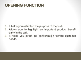 OPENING FUNCTION
1. It helps you establish the purpose of the visit.
2. Allows you to highlight an important product benefit
early in the call.
3. It helps you direct the conversation toward customer
needs.
 