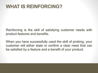 WHAT IS REINFORCING?
Reinforcing is the skill of satisfying customer needs with
product features and benefits.
When you have successfully used the skill of probing, your
customer will either state or confirm a clear need that can
be satisfied by a feature and a benefit of your product.
 