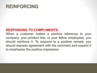 REINFORCING
RESPONDING TO COMPLIMENTS:
When a customer makes a positive reference to your
company, your product line, or your fellow employees, you
should reinforce it. To respond to a positive remark, you
should express agreement with the comment and expand it
to emphasize the positive impression
 