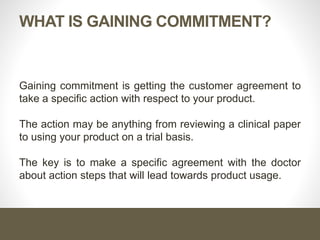WHAT IS GAINING COMMITMENT?
Gaining commitment is getting the customer agreement to
take a specific action with respect to your product.
The action may be anything from reviewing a clinical paper
to using your product on a trial basis.
The key is to make a specific agreement with the doctor
about action steps that will lead towards product usage.
 