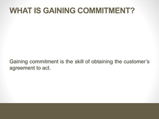 WHAT IS GAINING COMMITMENT?
Gaining commitment is the skill of obtaining the customer’s
agreement to act.
 
