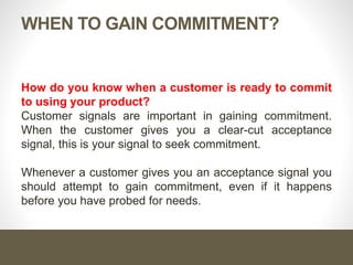 When to Gain Commitment?
How do you know when a customer is ready to commit to using
your product?
Customer signals are important in gaining commitment. When
the customer gives you a clear-cut acceptance signal, this is your
signal to seek commitment.
Whenever a customer gives you an acceptance signal you should
attempt to gain commitment, even if it happens before you have
probed for needs.
 