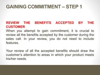 Gaining Commitment – Step 1
Review the benefits accepted by the customer
When you attempt to gain commitment, it is crucial to review all
the benefits accepted by the customer during the sales call. In
your review, you do not need to include features.
Your review of all the accepted benefits should draw the
customer’s attention to areas in which your product meets
his/her needs.
 