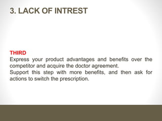 Cont. …
How to deal with lack of interest?
First
You should identify the competing product in use, and you may
know it through:
Pre-call planning
Directly ask the doctor
Doctor may voluntarily tell you
Second
Analyze the competitor, ask series of closed probes to uncover
area of dissatisfaction, and this will be your entrance gate.
 