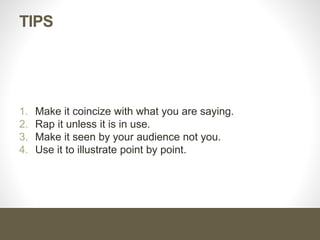 Tips
1. You are selling your product not the visual aid.
2. Know your visual aid in details
3. Use it to support what you say, not to do the selling for you.
4. Make it clean and ready to use.
5. Use pen or marker.
6. Keep control of the visual aid.
 