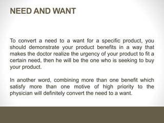 Cont. …
The core of the salesperson job is to uncover the doctor’s need
and then satisfy this need with the product benefits
Successful Salesperson
Salesmanship is the ability of the salesperson to convert a need
to a want and fulfill it with his product benefits
Professional Salesperson
 