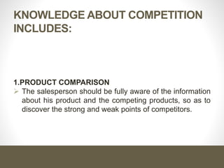 Importance of Knowledge About
Competition
What is the importance of knowledge about competition?
Knowledge of competition provides the salesperson with a broad
background for better handling of his job & helps him orient
himself in his territory.
 