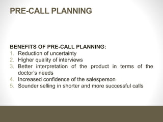Steps of Pre-Call Planning
2- Collect Information
 Present products and why he uses them.
 The standards he uses in judging products..
 The prescription philosophy as well as any personal
peculiarities, preference, and prejudices.
 The problems he is facing, his needs and wants.
 The objection and resistance that might be encountered
during the call.
 