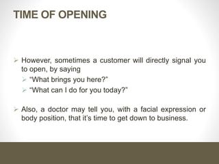 Opening Function
1. It helps you establish the purpose of the visit.
2. Allows you to highlight an important product benefit early in
the call.
3. It helps you direct the conversation toward customer needs.
 