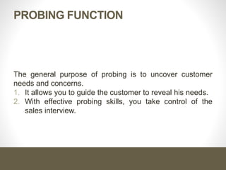 Probing Function
The general purpose of probing is to uncover customer needs
and concerns.
1. It allows you to guide the customer to reveal his needs.
2. With effective probing skills, you take control of the sales
interview.
 