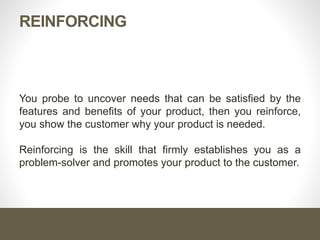 Reinforcing
You probe to uncover needs that can be satisfied by the features
and benefits of your product, then you reinforce, you show the
customer why your product is needed.
Reinforcing is the skill that firmly establishes you as a problem-
solver and promotes your product to the customer.
 