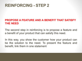 Reinforcing - Step 2
Propose a feature and a benefit that satisfy the need
The second step in reinforcing is to propose a feature and a
benefit of your product that can satisfy this need.
In this way, you show the customer how your product can be the
solution to the need. To present the feature and benefit, link
them in one statement
 