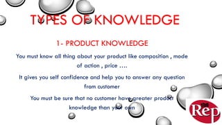 TYPES OF KNOWLEDGE
1- PRODUCT KNOWLEDGE
You must know all thing about your product like composition , mode
of action , price ….
It gives you self confidence and help you to answer any question
from customer
You must be sure that no customer have greater product
knowledge than your own
 