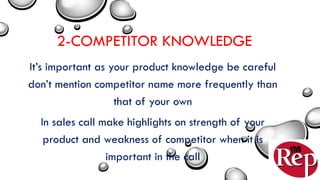 2-COMPETITOR KNOWLEDGE
It’s important as your product knowledge be careful
don’t mention competitor name more frequently than
that of your own
In sales call make highlights on strength of your
product and weakness of competitor when it is
important in the call
 
