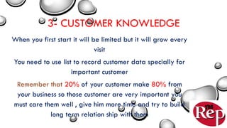3- CUSTOMER KNOWLEDGE
When you first start it will be limited but it will grow every
visit
You need to use list to record customer data specially for
important customer
Remember that 20% of your customer make 80% from
your business so those customer are very important you
must care them well , give him more time and try to build
long term relation ship with them
 