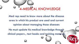 4-MEDICAL KNOWLEDGE
Med rep need to know more about the disease
area in which his product are used and current
opinion about managing those diseases
He must update his medical knowledge through
clinical papers , text books and training materials
 