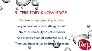 5- TERRITORY KNOWLEDGE
You are a manager of your area
So you must know everything about it
No of customer ,types of customer
And classification of customer A, B, C
Then you have to set strategic planning
 
