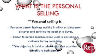 WHAT IS THE PERSONAL
SELLING
**Personal selling is :
- Person to person business activity in which a salesperson
discover and satisfies the need of a buyer.
- Person to person communication used to persuade a
customer to buy something .
**the objective is build a relationship that provides
benefits to both parties
 