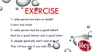 EXERCISE
1- sales person are born or made?
Is born and made
2- sales person must be a good talker?
Must be a good listener and a good talker
3- people generally don’t want to buy?
They will buy only if you add value
 
