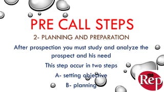 PRE CALL STEPS
2- PLANNING AND PREPARATION
After prospection you must study and analyze the
prospect and his need
This step occur in two steps
A- setting objective
B- planning
 