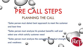 PRE CALL STEPS
PLANNING THE CALL
*Sales person must detect best approach to meet the customer
and best time
*Sales person must analyze his product benefits well and
select one which satisfy customer need
*Sales person must analyze the competitors product strength
and weakness
 