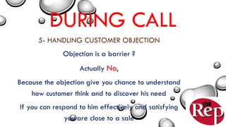 DURING CALL
5- HANDLING CUSTOMER OBJECTION
Objection is a barrier ?
Actually No,
Because the objection give you chance to understand
how customer think and to discover his need
If you can respond to him effectively and satisfying
you are close to a sale
 
