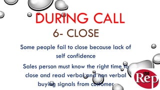 DURING CALL
6- CLOSE
Some people fail to close because lack of
self confidence
Sales person must know the right time to
close and read verbal and non verbal
buying signals from customer
 