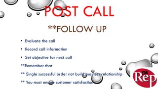POST CALL
**FOLLOW UP
• Evaluate the call
• Record call information
• Set objective for next call
**Remember that
** Single successful order not build business relationship
** You must ensure customer satisfaction
 