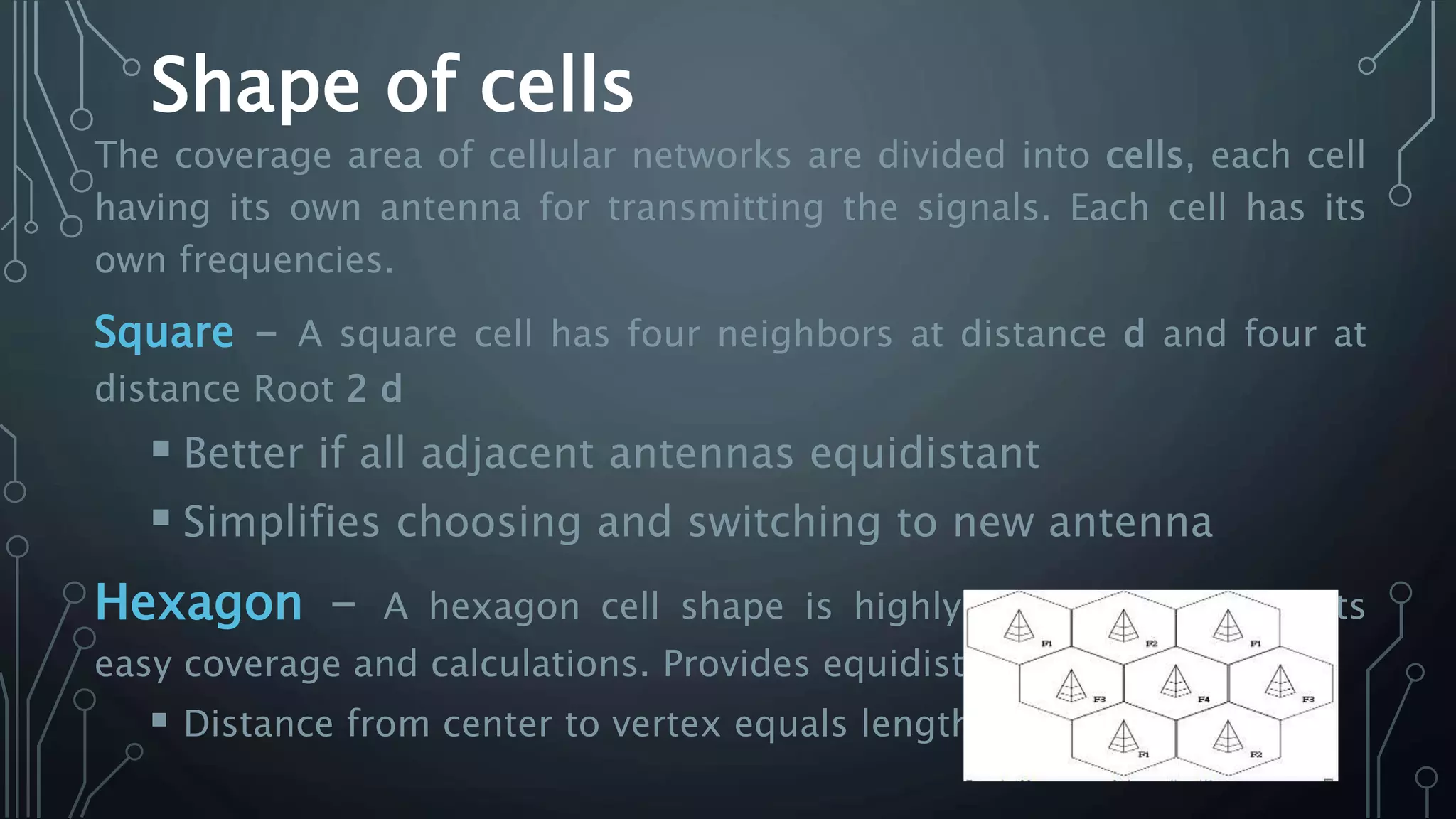 Shape of cells
The coverage area of cellular networks are divided into cells, each cell
having its own antenna for transmitting the signals. Each cell has its
own frequencies.
Square - A square cell has four neighbors at distance d and four at
distance Root 2 d
 Better if all adjacent antennas equidistant
 Simplifies choosing and switching to new antenna
Hexagon - A hexagon cell shape is highly recommended for its
easy coverage and calculations. Provides equidistant antennas
 Distance from center to vertex equals length of side
 