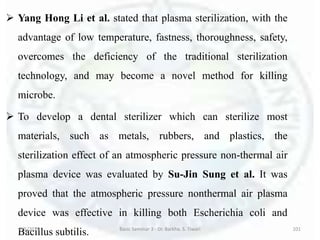  Yang Hong Li et al. stated that plasma sterilization, with the
advantage of low temperature, fastness, thoroughness, safety,
overcomes the deficiency of the traditional sterilization
technology, and may become a novel method for killing
microbe.
 To develop a dental sterilizer which can sterilize most
materials, such as metals, rubbers, and plastics, the
sterilization effect of an atmospheric pressure non-thermal air
plasma device was evaluated by Su-Jin Sung et al. It was
proved that the atmospheric pressure nonthermal air plasma
device was effective in killing both Escherichia coli and
Bacillus subtilis.6/5/2018 Basic Seminar 3 - Dr. Barkha. S. Tiwari 101
 