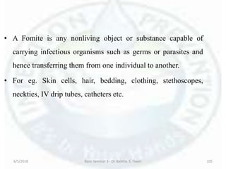 • A Fomite is any nonliving object or substance capable of
carrying infectious organisms such as germs or parasites and
hence transferring them from one individual to another.
• For eg. Skin cells, hair, bedding, clothing, stethoscopes,
neckties, IV drip tubes, catheters etc.
6/5/2018 Basic Seminar 3 - Dr. Barkha. S. Tiwari 105
 