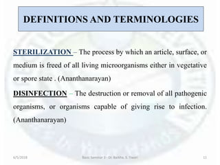 DEFINITIONS AND TERMINOLOGIES
STERILIZATION – The process by which an article, surface, or
medium is freed of all living microorganisms either in vegetative
or spore state . (Ananthanarayan)
DISINFECTION – The destruction or removal of all pathogenic
organisms, or organisms capable of giving rise to infection.
(Ananthanarayan)
6/5/2018 Basic Seminar 3 - Dr. Barkha. S. Tiwari 11
 
