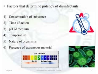 • Factors that determine potency of disinfectants:
1) Concentration of substance
2) Time of action
3) pH of medium
4) Temperature
5) Nature of organisms
6) Presence of extraneous material
6/5/2018 Basic Seminar 3 - Dr. Barkha. S. Tiwari 112
 