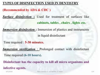 TYPES OF DISINFECTION USED IN DENTISTRY
(Recommended by ADA & CDC )
Surface disinfection : Used for treatment of surfaces like
cabinets, tables , chairs , lights etc.
Immersion disinfection : Immersion of plastics and instruments
in liquid disinfectant
Time required : 5-30 minutes.
Immersion sterilization : Prolonged contact with disinfectant
Time required (6-10 hours).
Disinfectant has the capacity to kill all micro organisms and
infective agents.
6/5/2018 Basic Seminar 3 - Dr. Barkha. S. Tiwari 114
 