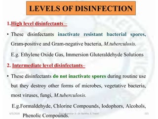 1.High level disinfectants –
• These disinfectants inactivate resistant bacterial spores,
Gram-positive and Gram-negative bacteria, M.tuberculosis.
E.g. Ethylene Oxide Gas, Immersion Gluteraldehyde Solutions
2. Intermediate level disinfectants–
• These disinfectants do not inactivate spores during routine use
but they destroy other forms of microbes, vegetative bacteria,
most viruses, fungi, M.tuberculosis.
E.g.Formaldehyde, Chlorine Compounds, Iodophors, Alcohols,
Phenolic Compounds.
6/5/2018 Basic Seminar 3 - Dr. Barkha. S. Tiwari 115
LEVELS OF DISINFECTION
 