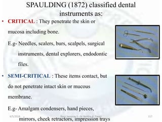SPAULDING (1872) classified dental
instruments as:
• CRITICAL : They penetrate the skin or
mucosa including bone.
E.g- Needles, scalers, burs, scalpels, surgical
instruments, dental explorers, endodontic
files.
• SEMI-CRITICAL : These items contact, but
do not penetrate intact skin or mucous
membrane.
E.g- Amalgam condensers, hand pieces,
mirrors, cheek retractors, impression trays
6/5/2018 Basic Seminar 3 - Dr. Barkha. S. Tiwari 117
 