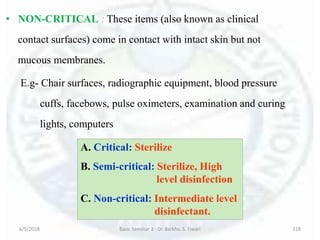 • NON-CRITICAL : These items (also known as clinical
contact surfaces) come in contact with intact skin but not
mucous membranes.
E.g- Chair surfaces, radiographic equipment, blood pressure
cuffs, facebows, pulse oximeters, examination and curing
lights, computers
6/5/2018 Basic Seminar 3 - Dr. Barkha. S. Tiwari 118
A. Critical: Sterilize
B. Semi-critical: Sterilize, High
level disinfection
C. Non-critical: Intermediate level
disinfectant.
 