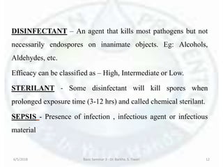DISINFECTANT – An agent that kills most pathogens but not
necessarily endospores on inanimate objects. Eg: Alcohols,
Aldehydes, etc.
Efficacy can be classified as – High, Intermediate or Low.
STERILANT - Some disinfectant will kill spores when
prolonged exposure time (3-12 hrs) and called chemical sterilant.
SEPSIS - Presence of infection , infectious agent or infectious
material
6/5/2018 Basic Seminar 3 - Dr. Barkha. S. Tiwari 12
 