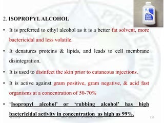 2. ISOPROPYLALCOHOL
• It is preferred to ethyl alcohol as it is a better fat solvent, more
bactericidal and less volatile.
• It denatures proteins & lipids, and leads to cell membrane
disintegration.
• It is used to disinfect the skin prior to cutaneous injections.
• It is active against gram positive, gram negative, & acid fast
organisms at a concentration of 50-70%
• ‘Isopropyl alcohol’ or ‘rubbing alcohol’ has high
bactericidal activity in concentration as high as 99%.6/5/2018 Basic Seminar 3 - Dr. Barkha. S. Tiwari 120
 