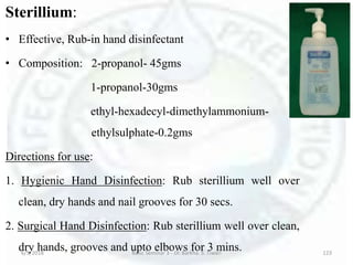Sterillium:
• Effective, Rub-in hand disinfectant
• Composition: 2-propanol- 45gms
1-propanol-30gms
ethyl-hexadecyl-dimethylammonium-
ethylsulphate-0.2gms
Directions for use:
1. Hygienic Hand Disinfection: Rub sterillium well over
clean, dry hands and nail grooves for 30 secs.
2. Surgical Hand Disinfection: Rub sterillium well over clean,
dry hands, grooves and upto elbows for 3 mins.6/5/2018 Basic Seminar 3 - Dr. Barkha. S. Tiwari 123
 
