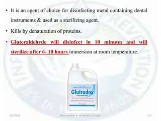 • It is an agent of choice for disinfecting metal containing dental
instruments & used as a sterilizing agent.
• Kills by denaturation of proteins.
• Gluteraldehyde will disinfect in 10 minutes and will
sterilize after 6- 10 hours immersion at room temperature.
6/5/2018 Basic Seminar 3 - Dr. Barkha. S. Tiwari 125
 