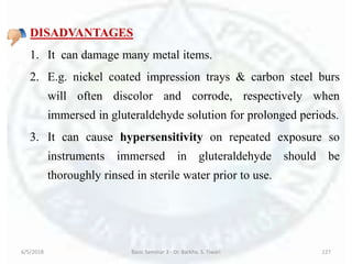 DISADVANTAGES
1. It can damage many metal items.
2. E.g. nickel coated impression trays & carbon steel burs
will often discolor and corrode, respectively when
immersed in gluteraldehyde solution for prolonged periods.
3. It can cause hypersensitivity on repeated exposure so
instruments immersed in gluteraldehyde should be
thoroughly rinsed in sterile water prior to use.
6/5/2018 Basic Seminar 3 - Dr. Barkha. S. Tiwari 127
 