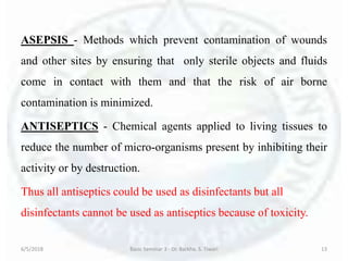 ASEPSIS - Methods which prevent contamination of wounds
and other sites by ensuring that only sterile objects and fluids
come in contact with them and that the risk of air borne
contamination is minimized.
ANTISEPTICS - Chemical agents applied to living tissues to
reduce the number of micro-organisms present by inhibiting their
activity or by destruction.
Thus all antiseptics could be used as disinfectants but all
disinfectants cannot be used as antiseptics because of toxicity.
6/5/2018 Basic Seminar 3 - Dr. Barkha. S. Tiwari 13
 