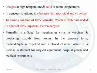 • It is gas at high temperature & solid at room temperature.
• In aqueous solutions, it is bactericidal, sporicidal and virucidal.
• To make a solution of 10% Formalin, 9parts of water are added
to 1part of 40% (aqueous) Formaldehyde.
• Formalin is utilized for inactivating virus in vaccines &
producing toxoids from toxins. In the gaseous form,
formaldehyde is expelled into a closed chamber where it is
used as a sterilant for surgical equipment, hospital gowns and
medical instruments.
6/5/2018 Basic Seminar 3 - Dr. Barkha. S. Tiwari 130
 