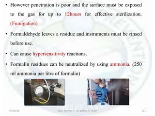 • However penetration is poor and the surface must be exposed
to the gas for up to 12hours for effective sterilization.
(Fumigation)
• Formaldehyde leaves a residue and instruments must be rinsed
before use.
• Can cause hypersensitivity reactions.
• Formalin residues can be neutralized by using ammonia. (250
ml ammonia per litre of formalin)
6/5/2018 Basic Seminar 3 - Dr. Barkha. S. Tiwari 131
 