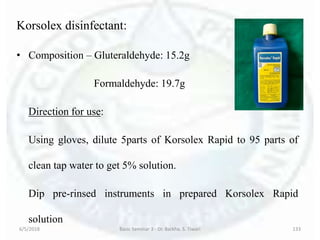 6/5/2018 Basic Seminar 3 - Dr. Barkha. S. Tiwari 133
Korsolex disinfectant:
• Composition – Gluteraldehyde: 15.2g
Formaldehyde: 19.7g
Direction for use:
Using gloves, dilute 5parts of Korsolex Rapid to 95 parts of
clean tap water to get 5% solution.
Dip pre-rinsed instruments in prepared Korsolex Rapid
solution
 