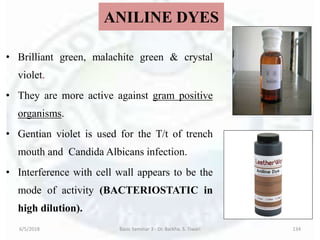 ANILINE DYES
• Brilliant green, malachite green & crystal
violet.
• They are more active against gram positive
organisms.
• Gentian violet is used for the T/t of trench
mouth and Candida Albicans infection.
• Interference with cell wall appears to be the
mode of activity (BACTERIOSTATIC in
high dilution).
6/5/2018 Basic Seminar 3 - Dr. Barkha. S. Tiwari 134
 