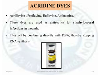 ACRIDINE DYES
• Acriflavine , Proflavine, Euflavine, Aminacrine.
• These dyes are used as antiseptics for staphylococcal
infections in wounds.
• They act by combining directly with DNA, thereby stopping
RNA synthesis.
6/5/2018 Basic Seminar 3 - Dr. Barkha. S. Tiwari 135
 