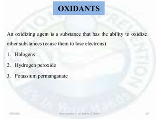 OXIDANTS
An oxidizing agent is a substance that has the ability to oxidize
other substances (cause them to lose electrons)
1. Halogens
2. Hydrogen peroxide
3. Potassium permanganate
6/5/2018 Basic Seminar 3 - Dr. Barkha. S. Tiwari 137
 