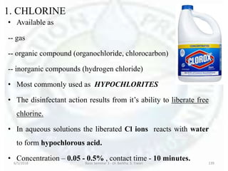 1. CHLORINE
• Available as
-- gas
-- organic compound (organochloride, chlorocarbon)
-- inorganic compounds (hydrogen chloride)
• Most commonly used as HYPOCHLORITES
• The disinfectant action results from it’s ability to liberate free
chlorine.
• In aqueous solutions the liberated Cl ions reacts with water
to form hypochlorous acid.
• Concentration – 0.05 - 0.5% , contact time - 10 minutes.6/5/2018 Basic Seminar 3 - Dr. Barkha. S. Tiwari 139
 